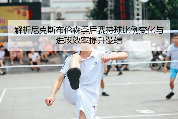 解析尼克斯布伦森季后赛持球比例变化与进攻效率提升逻辑
