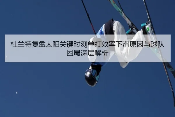 杜兰特复盘太阳关键时刻单打效率下滑原因与球队困局深层解析