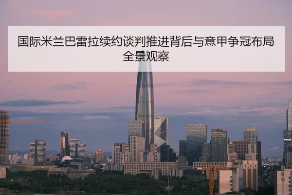 国际米兰巴雷拉续约谈判推进背后与意甲争冠布局全景观察