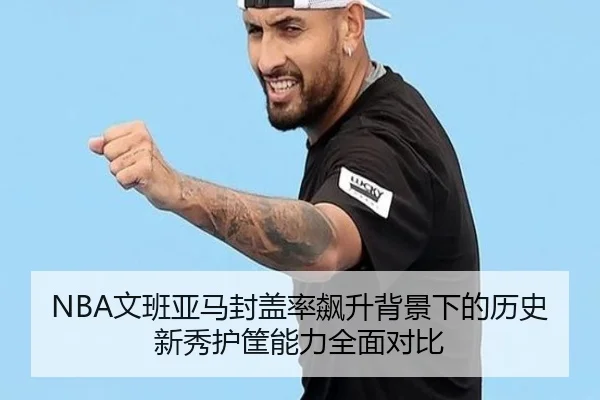 NBA文班亚马封盖率飙升背景下的历史新秀护筐能力全面对比